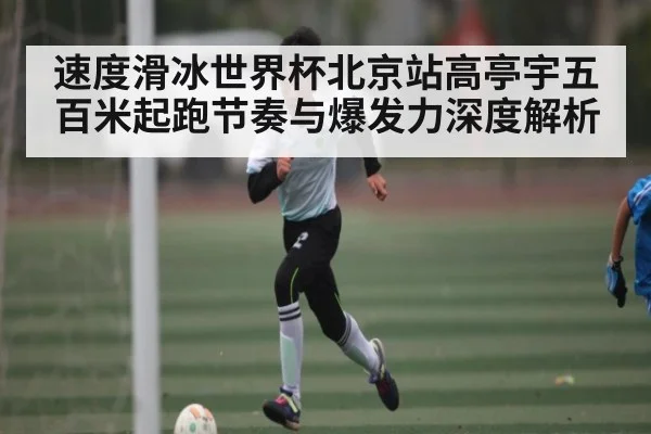 速度滑冰世界杯北京站高亭宇五百米起跑节奏与爆发力深度解析