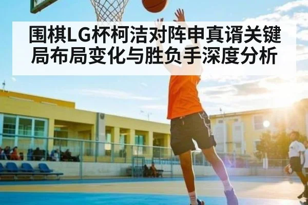 围棋LG杯柯洁对阵申真谞关键局布局变化与胜负手深度分析