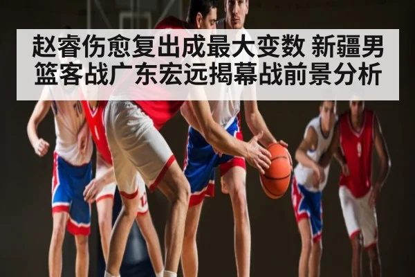 赵睿伤愈复出成最大变数 新疆男篮客战广东宏远揭幕战前景分析